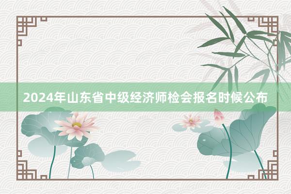 2024年山东省中级经济师检会报名时候公布