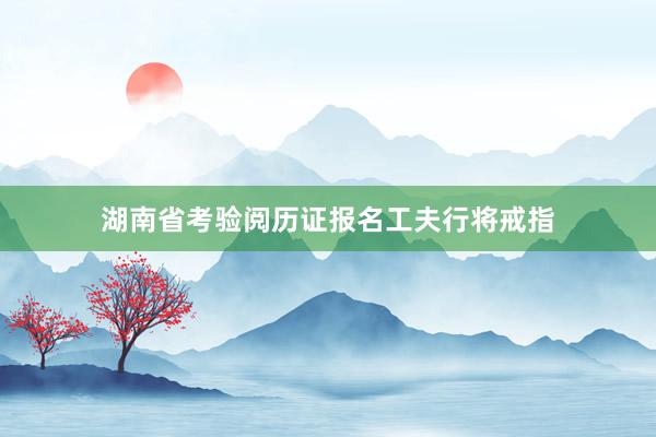 湖南省考验阅历证报名工夫行将戒指